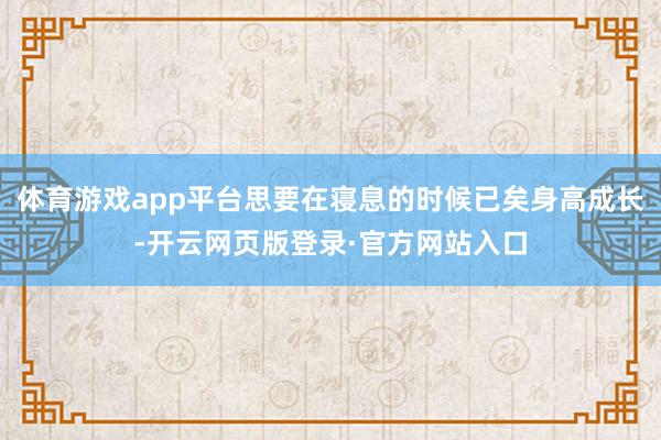 体育游戏app平台思要在寝息的时候已矣身高成长-开云网页版登录·官方网站入口