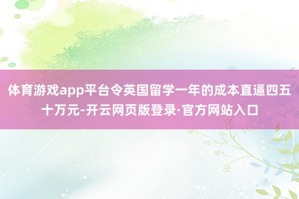 体育游戏app平台令英国留学一年的成本直逼四五十万元-开云网页版登录·官方网站入口