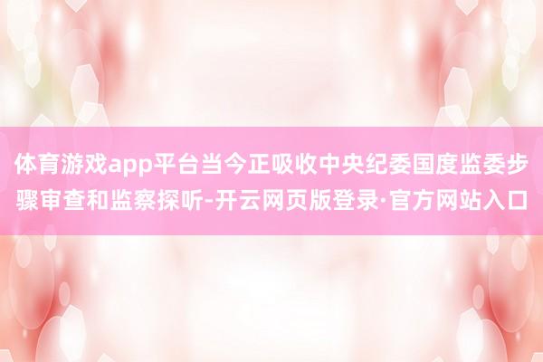 体育游戏app平台当今正吸收中央纪委国度监委步骤审查和监察探听-开云网页版登录·官方网站入口