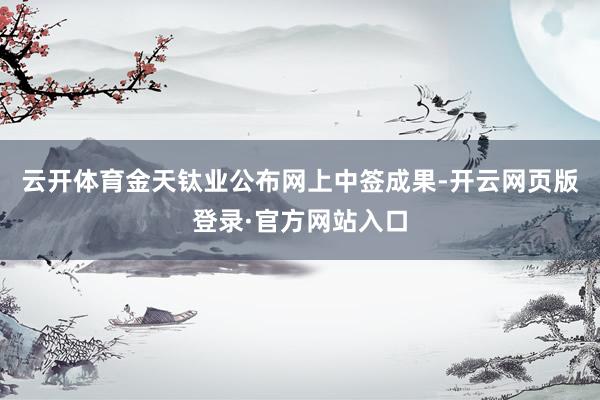 云开体育金天钛业公布网上中签成果-开云网页版登录·官方网站入口