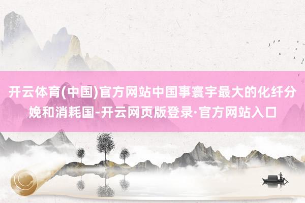 开云体育(中国)官方网站中国事寰宇最大的化纤分娩和消耗国-开云网页版登录·官方网站入口