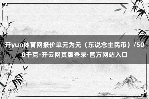 开yun体育网报价单元为元（东说念主民币）/500千克-开云网页版登录·官方网站入口