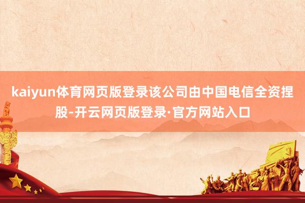 kaiyun体育网页版登录该公司由中国电信全资捏股-开云网页版登录·官方网站入口