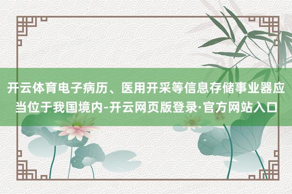 开云体育电子病历、医用开采等信息存储事业器应当位于我国境内-开云网页版登录·官方网站入口