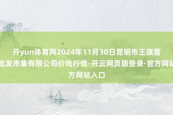 开yun体育网2024年11月30日昆明市王旗营蔬菜批发市集有限公司价钱行情-开云网页版登录·官方网站入口