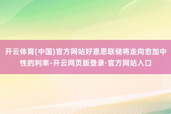 开云体育(中国)官方网站好意思联储将走向愈加中性的利率-开云网页版登录·官方网站入口