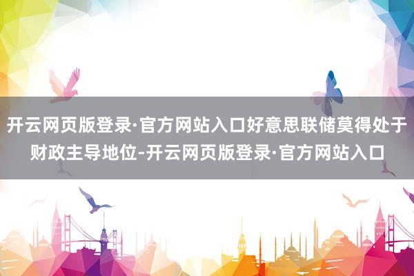 开云网页版登录·官方网站入口好意思联储莫得处于财政主导地位-开云网页版登录·官方网站入口