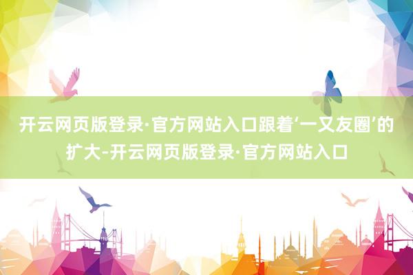 开云网页版登录·官方网站入口跟着‘一又友圈’的扩大-开云网页版登录·官方网站入口