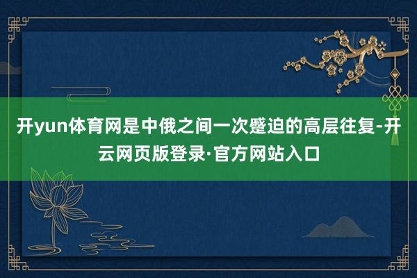 开yun体育网是中俄之间一次蹙迫的高层往复-开云网页版登录·官方网站入口