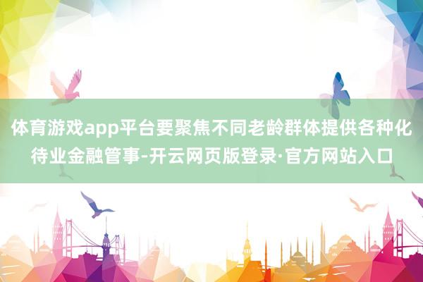 体育游戏app平台要聚焦不同老龄群体提供各种化待业金融管事-开云网页版登录·官方网站入口