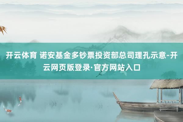 开云体育 诺安基金多钞票投资部总司理孔示意-开云网页版登录·官方网站入口