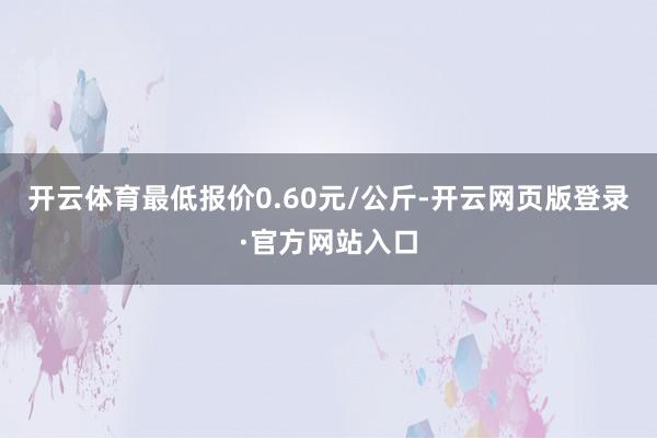 开云体育最低报价0.60元/公斤-开云网页版登录·官方网站入口