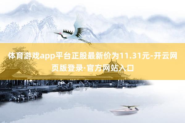 体育游戏app平台正股最新价为11.31元-开云网页版登录·官方网站入口