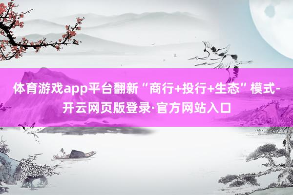 体育游戏app平台翻新“商行+投行+生态”模式-开云网页版登录·官方网站入口