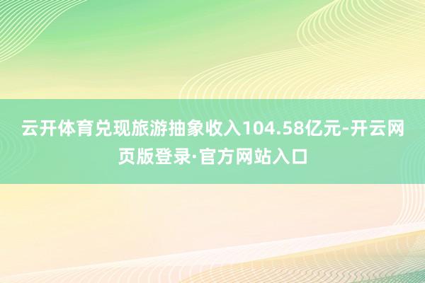 云开体育兑现旅游抽象收入104.58亿元-开云网页版登录·官方网站入口