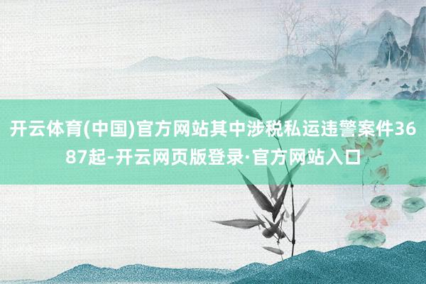 开云体育(中国)官方网站其中涉税私运违警案件3687起-开云网页版登录·官方网站入口
