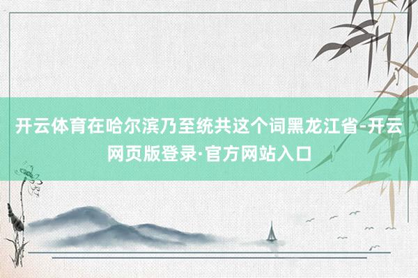 开云体育在哈尔滨乃至统共这个词黑龙江省-开云网页版登录·官方网站入口