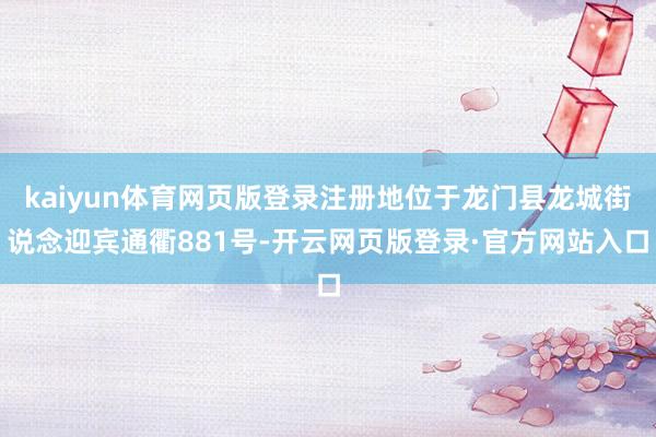 kaiyun体育网页版登录注册地位于龙门县龙城街说念迎宾通衢881号-开云网页版登录·官方网站入口