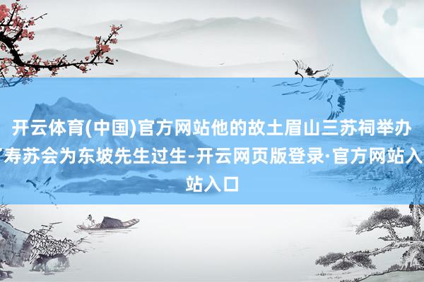 开云体育(中国)官方网站他的故土眉山三苏祠举办了寿苏会为东坡先生过生-开云网页版登录·官方网站入口