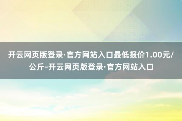 开云网页版登录·官方网站入口最低报价1.00元/公斤-开云网页版登录·官方网站入口