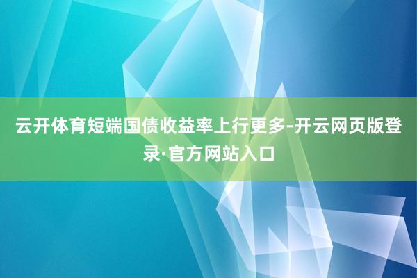 云开体育短端国债收益率上行更多-开云网页版登录·官方网站入口