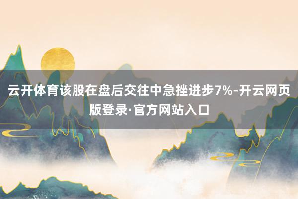 云开体育该股在盘后交往中急挫进步7%-开云网页版登录·官方网站入口