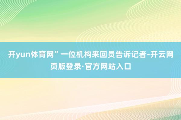 开yun体育网”一位机构来回员告诉记者-开云网页版登录·官方网站入口