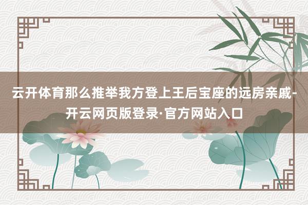 云开体育那么推举我方登上王后宝座的远房亲戚-开云网页版登录·官方网站入口