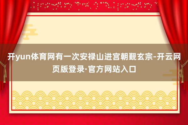 开yun体育网有一次安禄山进宫朝觐玄宗-开云网页版登录·官方网站入口