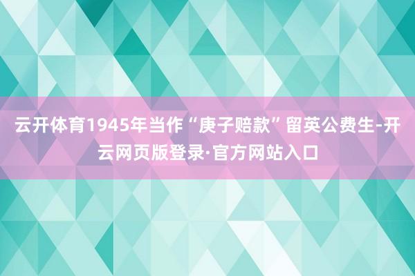 云开体育1945年当作“庚子赔款”留英公费生-开云网页版登录·官方网站入口
