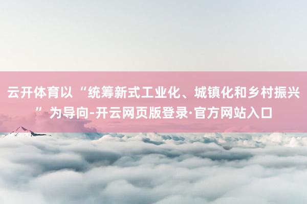 云开体育以 “统筹新式工业化、城镇化和乡村振兴” 为导向-开云网页版登录·官方网站入口