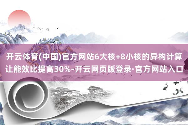 开云体育(中国)官方网站6大核+8小核的异构计算让能效比提高30%-开云网页版登录·官方网站入口