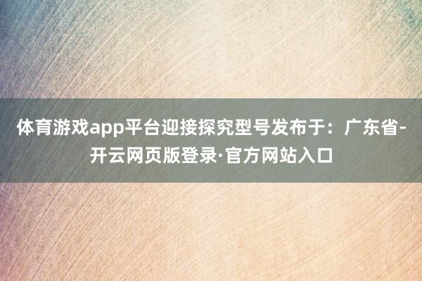 体育游戏app平台迎接探究型号发布于：广东省-开云网页版登录·官方网站入口