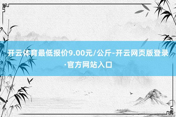 开云体育最低报价9.00元/公斤-开云网页版登录·官方网站入口