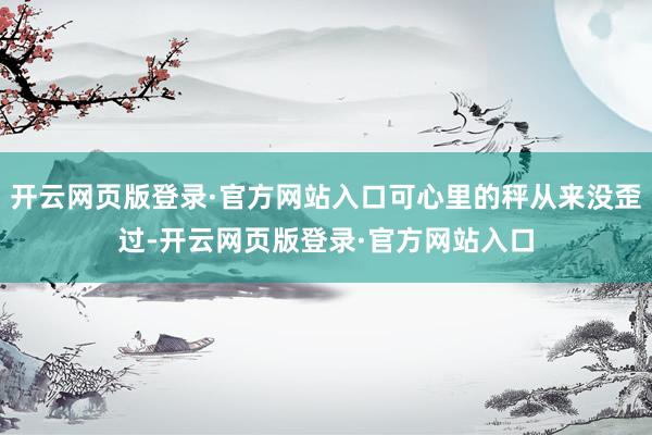 开云网页版登录·官方网站入口可心里的秤从来没歪过-开云网页版登录·官方网站入口