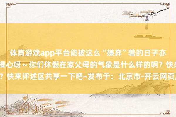 体育游戏app平台能被这么“嫌弃”着的日子亦然长大后会吊唁的独家操心呀～你们休假在家父母的气象是什么样的啊？快来评述区共享一下吧~发布于：北京市-开云网页版登录·官方网站入口