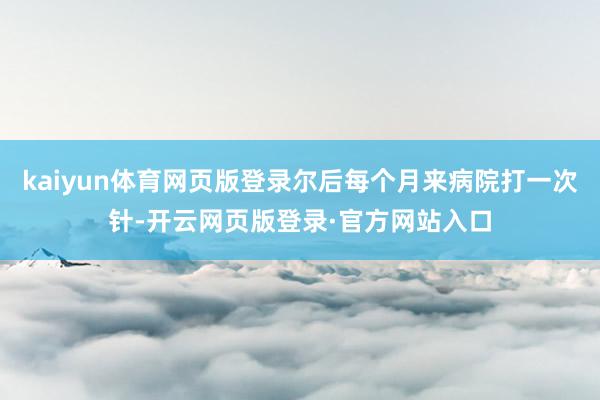 kaiyun体育网页版登录尔后每个月来病院打一次针-开云网页版登录·官方网站入口
