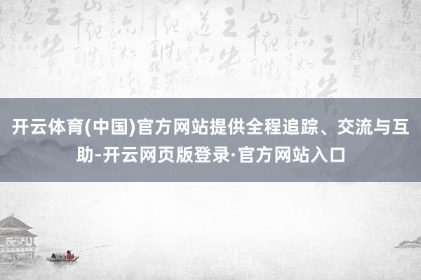 开云体育(中国)官方网站提供全程追踪、交流与互助-开云网页版登录·官方网站入口