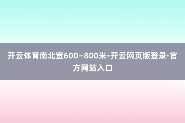 开云体育南北宽600—800米-开云网页版登录·官方网站入口