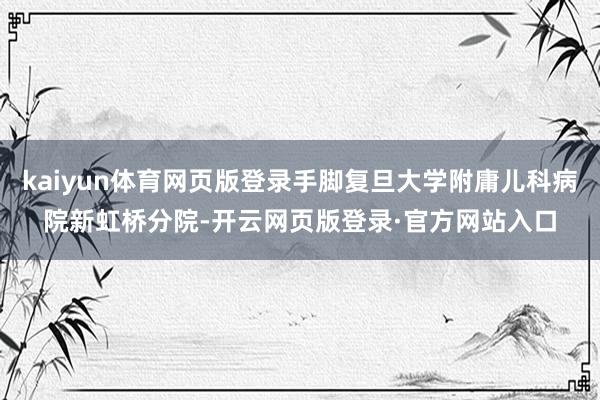 kaiyun体育网页版登录手脚复旦大学附庸儿科病院新虹桥分院-开云网页版登录·官方网站入口