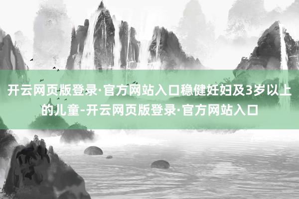 开云网页版登录·官方网站入口稳健妊妇及3岁以上的儿童-开云网页版登录·官方网站入口