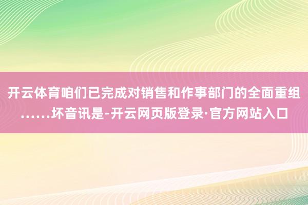 开云体育咱们已完成对销售和作事部门的全面重组……坏音讯是-开云网页版登录·官方网站入口