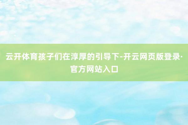 云开体育孩子们在淳厚的引导下-开云网页版登录·官方网站入口