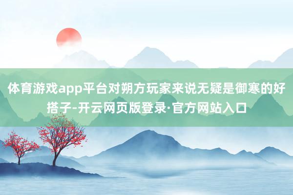 体育游戏app平台对朔方玩家来说无疑是御寒的好搭子-开云网页版登录·官方网站入口