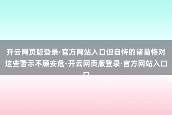 开云网页版登录·官方网站入口但自恃的诸葛恪对这些警示不顾安危-开云网页版登录·官方网站入口
