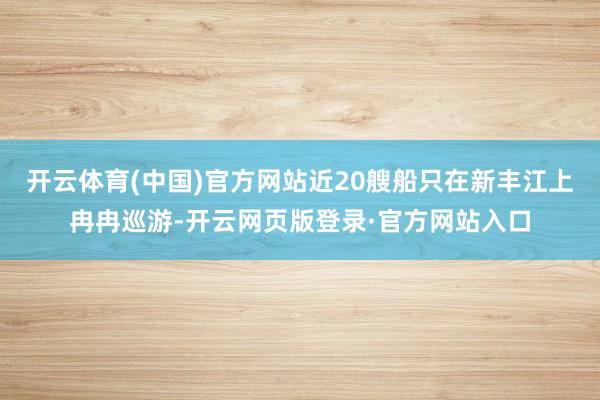 开云体育(中国)官方网站近20艘船只在新丰江上冉冉巡游-开云网页版登录·官方网站入口