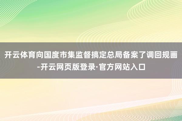 开云体育向国度市集监督搞定总局备案了调回规画-开云网页版登录·官方网站入口