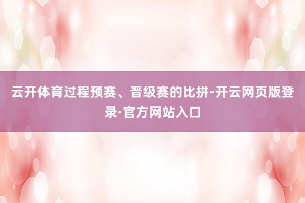 云开体育过程预赛、晋级赛的比拼-开云网页版登录·官方网站入口