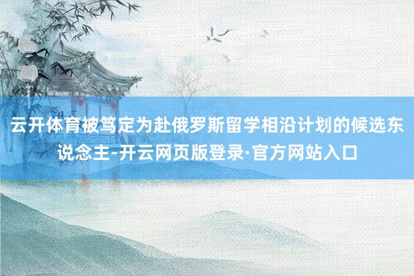云开体育被笃定为赴俄罗斯留学相沿计划的候选东说念主-开云网页版登录·官方网站入口