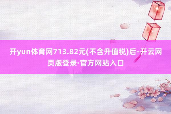 开yun体育网713.82元(不含升值税)后-开云网页版登录·官方网站入口